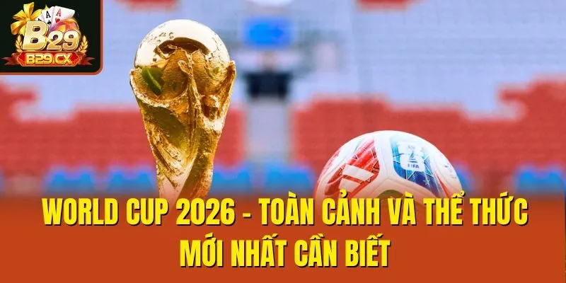 World Cup 2026 - Toàn Cảnh Và Thể Thức Mới Nhất Cần Biết